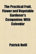 The Practical Fruit, Flower And Vegetable Gardener's Companion (1855) di Patrick Neill edito da General Books Llc