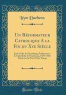 Un Reformateur Catholique a la Fin Du Xve Siecle: Jean Geiler de Kayserberg, Predicateur a la Cathedrale de Strasbourg, 1478-1510; Etude Sur Sa Vie Et di Leon Dacheux edito da Forgotten Books