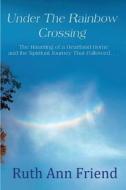 Under the Rainbow Crossing: The Haunting of a Heartland Home and the Spiritual Journey That Followed... di Ruth Ann Friend edito da Ruth Ann Friend