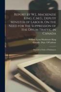 Report by W.L. Mackenzie King, C.M.G., Deputy Minister of Labour, On the Need for the Suppression of the Opium Traffic in Canada: Printed by Order of di William Lyon Mackenzie King edito da LEGARE STREET PR