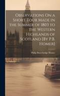 Observations On a Short Tour Made in the Summer of 1803 to the Western Highlands of Scotland [By P.B. Homer] di Philip Bracebridge Homer edito da LEGARE STREET PR