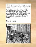 A Short Essay On The Virtues Of Dr. Norris's Antimonial Drops. The Second Edition. To Which Is Added, A Catalogue Of Cures, Incontestibly Proving Thei di Thomas Norris edito da Gale Ecco, Print Editions