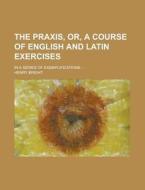 The Praxis, Or, a Course of English and Latin Exercises; In a Series of Exemplifications ... di Henry Bright edito da Rarebooksclub.com