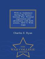 With an Ambulance During the Franco-German War. Personal Experiences and Adventures with Both Armies, 1870-71 with Maps  di Charles E. Ryan edito da WAR COLLEGE SERIES
