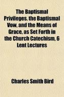 The Baptismal Privileges. The Baptismal Vow, And The Means Of Grace, As Set Forth In The Church Catechism, 6 Lent Lectures di Charles Smith Bird edito da General Books Llc