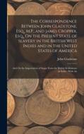 The Correspondence Between John Gladstone, Esq., M.P., and James Cropper, Esq., On the Present State of Slavery in the British West Indies and in the di John Gladstone edito da LEGARE STREET PR