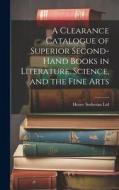 A Clearance Catalogue of Superior Second-Hand Books in Literature, Science, and the Fine Arts di Henry Sotheran Ltd edito da LEGARE STREET PR