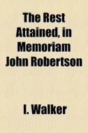The Rest Attained, In Memoriam John Robertson di I. Walker edito da General Books Llc