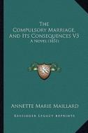 The Compulsory Marriage, and Its Consequences V3: A Novel (1851) di Annette Marie Maillard edito da Kessinger Publishing