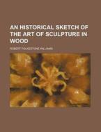 An Historical Sketch Of The Art Of Sculpture In Wood di Robert Folkestone Williams edito da General Books Llc
