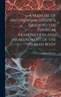 A Manual of Anthropometry Or a Guide to the Physical Examination and Measurement of the Human Body di Charles Roberts edito da LEGARE STREET PR