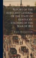Report of the Adjutant General of the State of Kentucky. Soldiers of the war of 1812 edito da LEGARE STREET PR