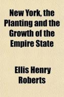 New York, The Planting And The Growth Of The Empire State di Ellis H. Roberts edito da General Books Llc