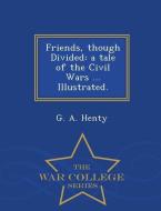 Friends, Though Divided: A Tale of the Civil Wars ... Illustrated. - War College Series di G. A. Henty edito da WAR COLLEGE SERIES