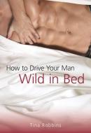 How to Drive Your Man Wild in Bed di Tina Robbins edito da SKYHORSE PUB