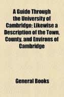A Guide Through The University Of Cambridge; Likewise A Description Of The Town, County, And Environs Of Cambridge di Unknown Author, Books Group edito da General Books Llc