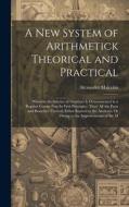 A New System of Arithmetick Theorical and Practical: Wherein the Science of Numbers Is Demonstrated in a Regular Course Frm Its First Principles, Thro di Alexander Malcolm edito da LEGARE STREET PR