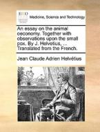 An Essay On The Animal Oeconomy. Together With Observations Upon The Small Pox. By J. Helvetius, ... Translated From The French. di Jean Claude Adrien Helvï¿½tius edito da Gale Ecco, Print Editions