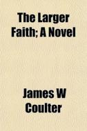 The Larger Faith; A Novel di James W. Coulter edito da General Books