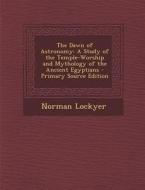 The Dawn of Astronomy: A Study of the Temple-Worship and Mythology of the Ancient Egyptians - Primary Source Edition di Norman Lockyer edito da Nabu Press
