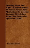 Morning, Noon, And Night - A Pocket Manual Of Private Prayer, With Meditations On Selected Passages Of Scripture, Hymns  di Edward Garbett edito da Thompson Press