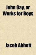 John Gay, Or Works For Boys di Jacob Abbott edito da General Books