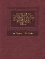 Madeira and the Canary Islands, with the Azores; A Practical and Complete Guide .. - Primary Source Edition di A. Samler Brown edito da Nabu Press
