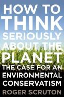 How to Think Seriously about the Planet: The Case for an Environmental Conservatism di Roger Scruton edito da OXFORD UNIV PR