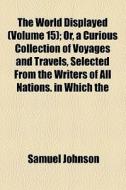 The World Displayed (volume 15); Or, A Curious Collection Of Voyages And Travels, Selected From The Writers Of All Nations. In Which The di Samuel Johnson edito da General Books Llc