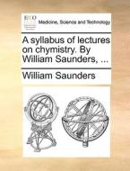 A Syllabus Of Lectures On Chymistry. By William Saunders, di William Saunders edito da Gale Ecco, Print Editions