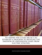 To Amend The Clean Air Act To Establish A Program To Regulate The Emission Of Greenhouse Gases From Electric Utilities. edito da Bibliogov