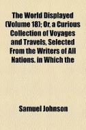 The World Displayed (volume 18); Or, A Curious Collection Of Voyages And Travels, Selected From The Writers Of All Nations. In Which The di Samuel Johnson edito da General Books Llc