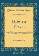How to Travel: Hints, Advice, and Suggestions to Travelers by Land and Sea All Over the Globe (Classic Reprint) di Thomas Wallace Knox edito da Forgotten Books