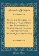 Notes for Teachers and Scholars, to Accompany the International Sunday-School Lessons, for the First and Second Quarters of 1875 (Classic Reprint) di Alexander McKenzie edito da Forgotten Books