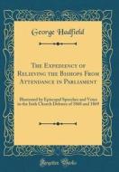 The Expediency of Relieving the Bishops from Attendance in Parliament: Illustrated by Episcopal Speeches and Votes in the Irish Church Debates of 1868 di George Hadfield edito da Forgotten Books
