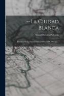 --la Ciudad Blanca: Cronicas De La Exposicion Colombiana De Chicago... di Manuel Serafin Pichardo edito da LEGARE STREET PR
