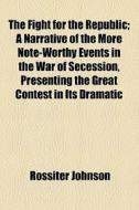 The Fight For The Republic; A Narrative Of The More Note-worthy Events In The War Of Secession, Presenting The Great Contest In Its Dramatic di Rossiter Johnson edito da General Books Llc
