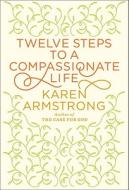 Twelve Steps to a Compassionate Life di Karen Armstrong edito da Knopf Publishing Group