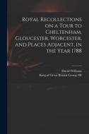 Royal Recollections On A Tour To Cheltenham, Gloucester, Worcester, And Places Adjacent, In The Year 1788 di David 1738-1816 Williams edito da Legare Street Press