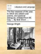 The Four Seasons Of The Year, To Which Are Added Rural Poems, And Pastoral Dialogues, Imitated From Mr. Gay, ... By Bob Short. ... di George Wright edito da Gale Ecco, Print Editions