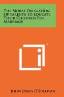 The Moral Obligation of Parents to Educate Their Children for Marriage di John James O'Sullivan edito da Literary Licensing, LLC