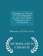 Catalogue Of Works Of Art Exhibited On The First Floor di Museum Of Fine Arts edito da Scholar's Choice