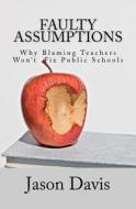 Faulty Assumptions: Why Blaming Teachers Won't Fix Public Schools di Jason Davis edito da Createspace