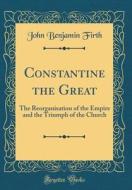 Constantine the Great: The Reorganisation of the Empire and the Triumph of the Church (Classic Reprint) di John Benjamin Firth edito da Forgotten Books