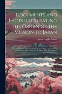 Documents and Facts Illustrating the Origin of the Mission to Japan: Authorized by Government of the United States, May 10Th, 1851; and Which Finally di Aaron Haight Palmer edito da LEGARE STREET PR