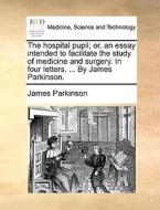 The Hospital Pupil; Or, An Essay Intended To Facilitate The Study Of Medicine And Surgery. In Four Letters. ... By James Parkinson. di James Parkinson edito da Gale Ecco, Print Editions