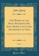 The Works of the Most Reverend Dr. John Sharp, Late Lord Archbishop of York, Vol. 6: Containing, Nineteen Sermons, on Several Subjects (Classic Reprin di John Sharp edito da Forgotten Books