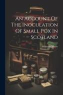 An Account Of The Inoculation Of Small Pox In Scotland di Alexander Monro edito da LEGARE STREET PR
