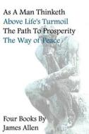 As a Man Thinketh, Above Life's Turmoil, the Path to Prosperity, the Way of Peace, Four Books di James Allen edito da Createspace