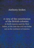 A View Of The Constitution Of The British Colonies In North America And The West Indies, At The Time The Civil War Broke Out On The Continent Of Ameri di Anthony Stokes edito da Book On Demand Ltd.